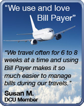 We use and love bill payer - we travel often for 6 to 8 weeks at a time and using bill payer makes it so much easier to manage bills during our travels. - Susan M DCU Member